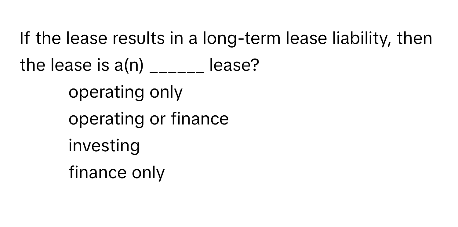 If the lease results in a long-term lease liability, then the lease is a(n) ______ lease?

1) operating only
2) operating or finance
3) investing
4) finance only