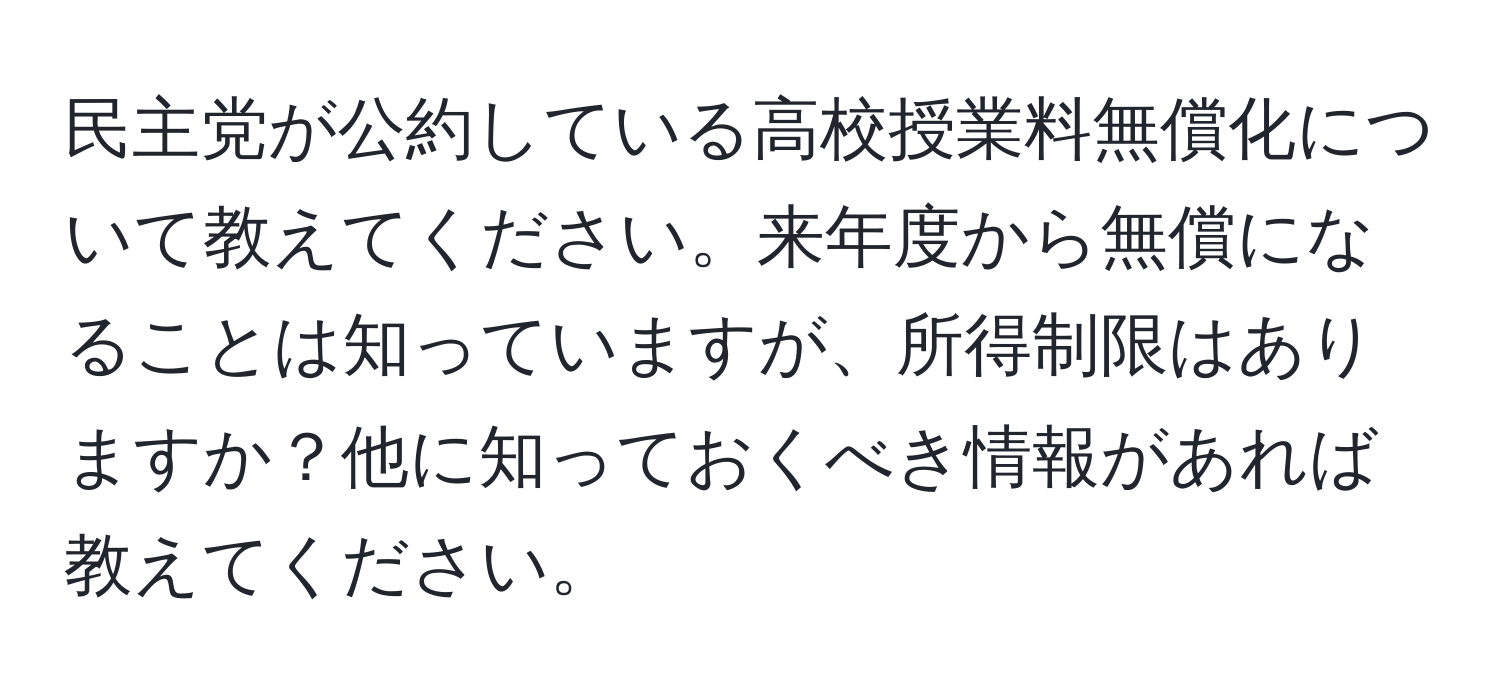 民主党が公約している高校授業料無償化について教えてください。来年度から無償になることは知っていますが、所得制限はありますか？他に知っておくべき情報があれば教えてください。