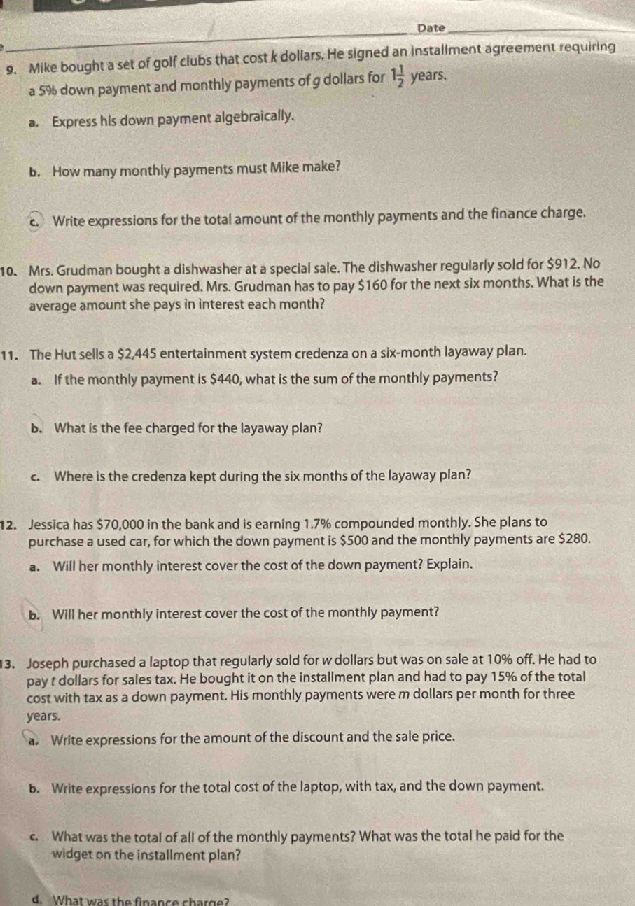 Date_ 
9. Mike bought a set of golf clubs that cost k dollars. He signed an installment agreement requiring 
a 5% down payment and monthly payments of g dollars for 1 1/2  years. 
a. Express his down payment algebraically. 
b. How many monthly payments must Mike make? 
Write expressions for the total amount of the monthly payments and the finance charge. 
10. Mrs. Grudman bought a dishwasher at a special sale. The dishwasher regularly sold for $912. No 
down payment was required. Mrs. Grudman has to pay $160 for the next six months. What is the 
average amount she pays in interest each month? 
11. The Hut sells a $2,445 entertainment system credenza on a six-month layaway plan. 
a. If the monthly payment is $440, what is the sum of the monthly payments? 
b. What is the fee charged for the layaway plan? 
c. Where is the credenza kept during the six months of the layaway plan? 
12. Jessica has $70,000 in the bank and is earning 1.7% compounded monthly. She plans to 
purchase a used car, for which the down payment is $500 and the monthly payments are $280. 
a. Will her monthly interest cover the cost of the down payment? Explain. 
b. Will her monthly interest cover the cost of the monthly payment? 
13. Joseph purchased a laptop that regularly sold for w dollars but was on sale at 10% off. He had to 
pay t dollars for sales tax. He bought it on the installment plan and had to pay 15% of the total 
cost with tax as a down payment. His monthly payments were m dollars per month for three
years. 
a. Write expressions for the amount of the discount and the sale price. 
b. Write expressions for the total cost of the laptop, with tax, and the down payment. 
c. What was the total of all of the monthly payments? What was the total he paid for the 
widget on the installment plan? 
d. What was the finance charge?