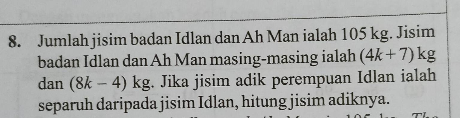 Jumlah jisim badan Idlan dan Ah Man ialah 105 kg. Jisim 
badan Idlan dan Ah Man masing-masing ialah (4k+7)kg
dan (8k-4)kg. Jika jisim adik perempuan Idlan ialah 
separuh daripada jisim Idlan, hitung jisim adiknya.