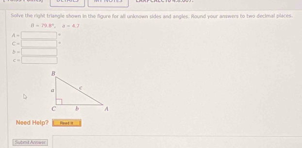 Solve the right triangle shown in the figure for all unknown sides and angles. Round your answers to two decimal places.
B=79.8°, a=4.7
A=□ 0
C=□
b=□
c=□
Need Help? Read It 
Submit Answer