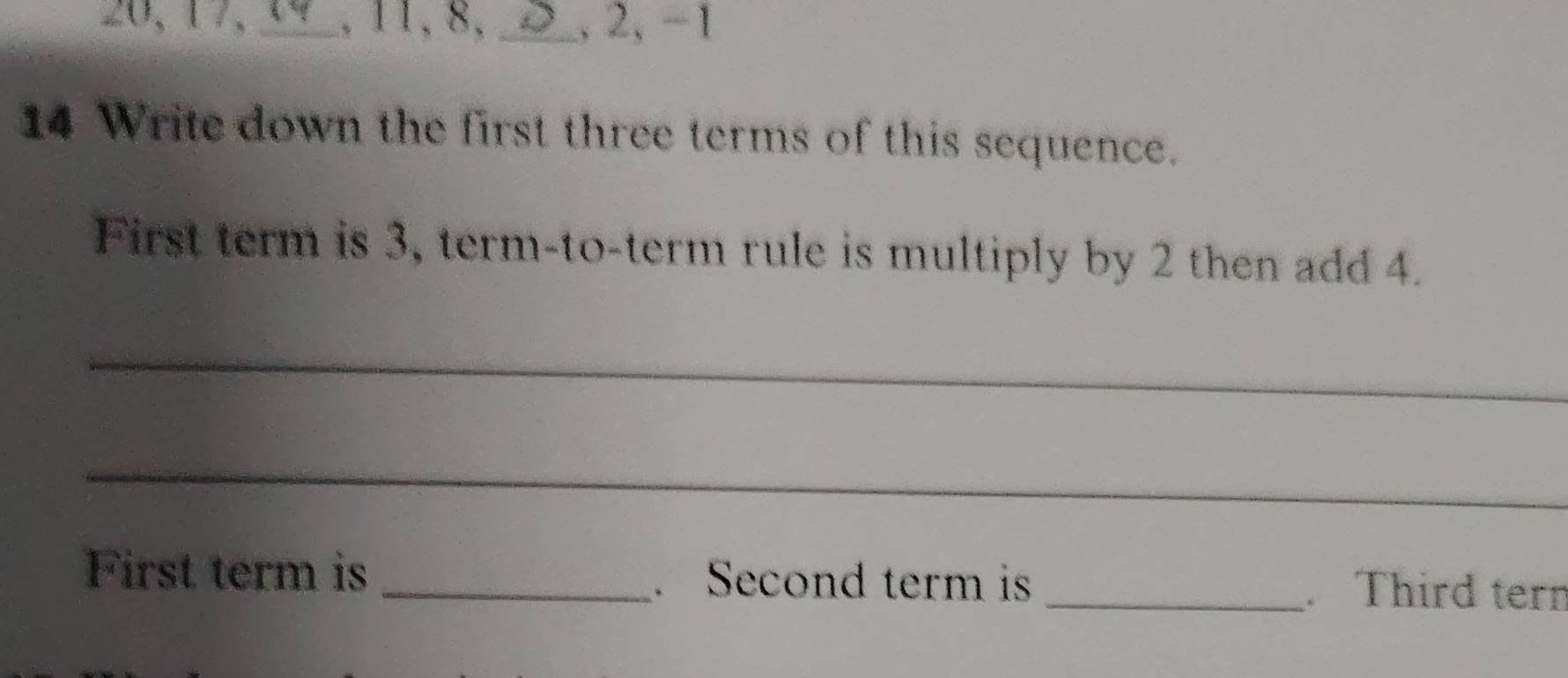 20, 17, _, 11, 8, _, 2, −1
14 Write down the first three terms of this sequence. 
First term is 3, term-to-term rule is multiply by 2 then add 4. 
_ 
_ 
First term is _. Second term is _. Third tern