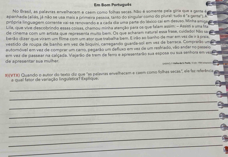 Em Bom Português 
No Brasil, as palavras envelhecem e caem como folhas secas. Não é somente pela gíria que a gente é 
apanhada (aliás, já não se usa mais a primeira pessoa, tanto do singular como do plural: tudo é "a gente").A 
própria linguagem corrente vai-se renovando e a cada dia uma parte do léxico cai em desuso. Minha amiga 
Lila, que vive descobrindo essas coisas, chamou minha atenção para os que falam assim: - Assisti a uma fita 
de cinema com um artista que representa muito bem. Os que acharam natural essa frase, cuidado! Não sa- 
berão dizer que viram um filme com um ator que trabalha bem. E irão ao banho de mar em vez de ir à praia, 
vestido de roupa de banho em vez de biquíni, carregando guarda-sol em vez de barraca. Comprarão um 
automóvel em vez de comprar um carro, pegarão um defluxo em vez de um resfriado, vão andar no passeio 
em vez de passear na calçada. Viajarão de trem de ferro e apresentarão sua esposa ou sua senhora em vezé 
de apresentar sua mulher. 
SASINO, F. Folha de S. Paullo, 13 abr. 1984 (adaptado). 
9)(VTX) Quando o autor do texto diz que "as palavras envelhecem e caem como folhas secas.", ele faz referência 
a qual fator de variação linguística? Explique. 
_ 
_ 
_ 
_ 
_ 
_ 
_ 
_