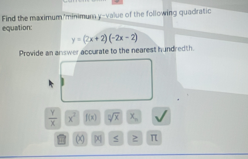 Find the maximum/minimum y -value of the following quadratic 
equation:
y=(2x+2)(-2x-2)
Provide an answer accurate to the nearest hundredth.
 Y/X  x^2 f(x) sqrt[n](x) X_n
' (x) [X] S π