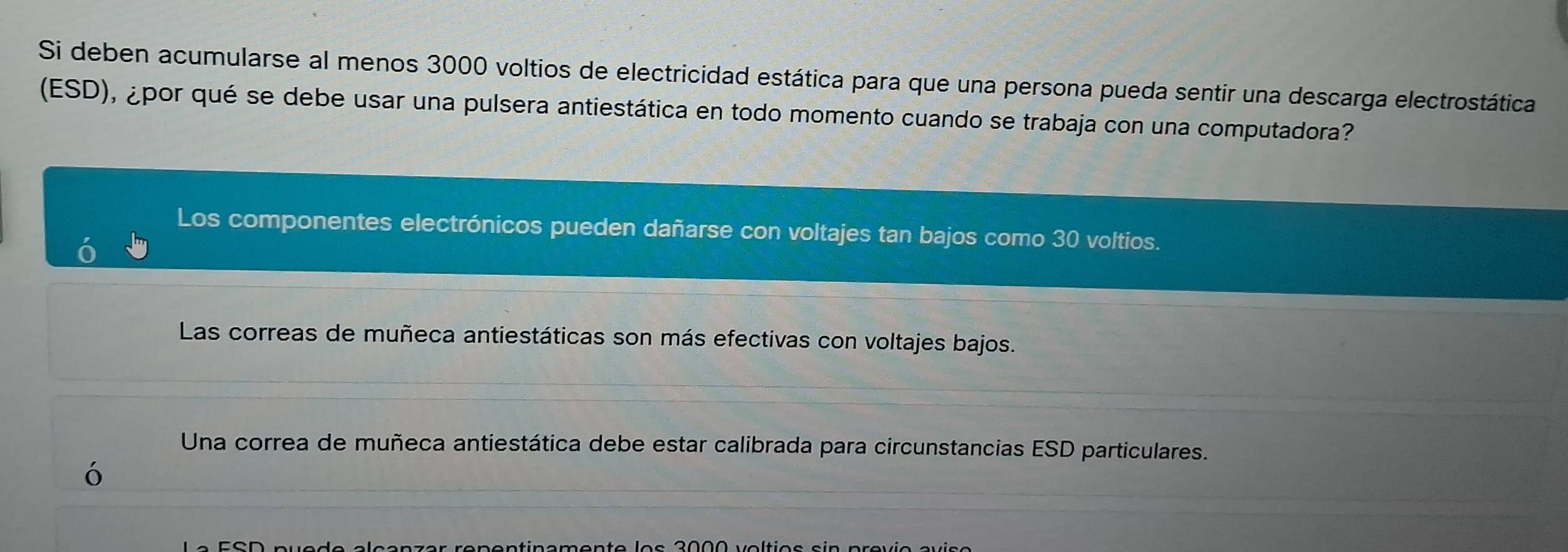 Si deben acumularse al menos 3000 voltios de electricidad estática para que una persona pueda sentir una descarga electrostática
(ESD), ¿por qué se debe usar una pulsera antiestática en todo momento cuando se trabaja con una computadora?
Los componentes electrónicos pueden dañarse con voltajes tan bajos como 30 voltios.
Las correas de muñeca antiestáticas son más efectivas con voltajes bajos.
Una correa de muñeca antiestática debe estar calibrada para circunstancias ESD particulares.
ó
er repentínamento los 2000 voltios sin previo avíça