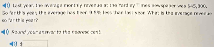 Last year, the average monthly revenue at the Yardley Times newspaper was $45,800. 
So far this year, the average has been 9.5% less than last year. What is the average revenue 
so far this year? 
Round your answer to the nearest cent. 
) $□