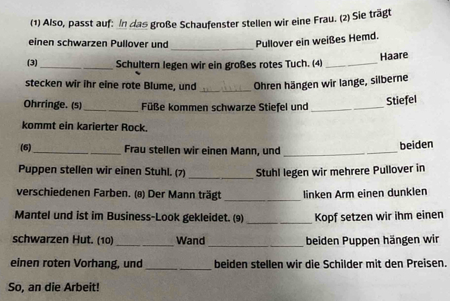 (1) Also, passt auf: In das große Schaufenster stellen wir eine Frau. (2) Sie trägt 
_ 
einen schwarzen Pullover und 
Pullover ein weißes Hemd. 
(3)_ Schultern legen wir ein großes rotes Tuch. (4) _Haare 
stecken wir ihr eine rote Blume, und _Ohren hängen wir lange, silberne 
Ohrringe. (5) _Füße kommen schwarze Stiefel und_ 
Stiefel 
kommt ein karierter Rock. 
(6)_ Frau stellen wir einen Mann, und_ 
beiden 
Puppen stellen wir einen Stuhl. (7) _Stuhl legen wir mehrere Pullover in 
verschiedenen Farben. (8) Der Mann trägt_ linken Arm einen dunklen 
Mantel und ist im Business-Look gekleidet. (9) _Kopf setzen wir ihm einen 
schwarzen Hut. (10) _Wand _beiden Puppen hängen wir 
einen roten Vorhang, und _beiden stellen wir die Schilder mit den Preisen. 
So, an die Arbeit!