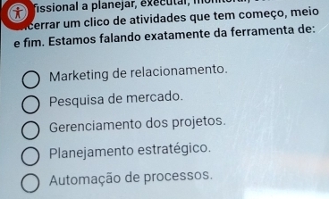 fissional a planejar, executal, m
cerrar um clico de atividades que tem começo, meio
e fim. Estamos falando exatamente da ferramenta de:
Marketing de relacionamento.
Pesquisa de mercado.
Gerenciamento dos projetos.
Planejamento estratégico.
Automação de processos.