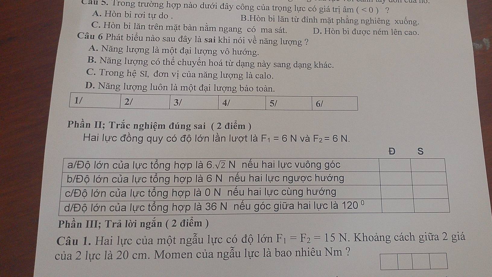 Cau 5. Trong trường hợp nào dưới đây công của trọng lực có giá trị âm (<0) ?
A. Hòn bi rơi tự do . B.Hòn bi lăn từ đỉnh mặt phẳng nghiêng xuống.
C. Hòn bi lăn trên mặt bàn nằm ngang có ma sát. D. Hòn bi được ném lên cao.
Câu 6 Phát biểu nào sau đây là sai khi nói về năng lượng ?
A. Năng lượng là một đại lượng vô hướng.
B. Năng lượng có thể chuyển hoá từ dạng này sang dạng khác.
C. Trong hệ SI, đơn vị của năng lượng là calo.
D. Năng lượng luôn là một đại lượng bảo toàn.
1/
2/
3/
4/
5/
6/
Phần II; Trắc nghiệm đúng sai ( 2 điểm )
Hai lực đồng quy có độ lớn lần lượt là F_1=6N và F_2=6N.
Đ S
Phần III; Trả lời ngắn ( 2 điểm )
Câu 1. Hai lực của một ngẫu lực có độ lớn F_1=F_2=15N. Khoảng cách giữa 2 giá
của 2 lực là 20 cm. Momen của ngẫu lực là bao nhiêu Nm ?