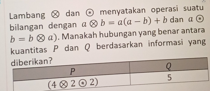 Lambang Ⓧ dan  menyatakan operasi suatu
bilangan dengan aotimes b=a(a-b)+b dan α *
b=botimes a). Manakah hubungan yang benar antara
kuantitas P dan Q berdasarkan informasi yang