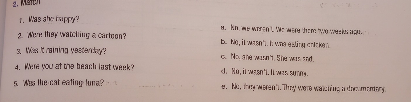 Match
1. Was she happy?
a. No, we weren't. We were there two weeks ago.
2. Were they watching a cartoon? b. No, it wasn't. It was eating chicken.
3. Was it raining yesterday? c. No, she wasn't. She was sad.
4. Were you at the beach last week? d. No, it wasn't. It was sunny.
5. Was the cat eating tuna? e. No, they weren't. They were watching a documentary.