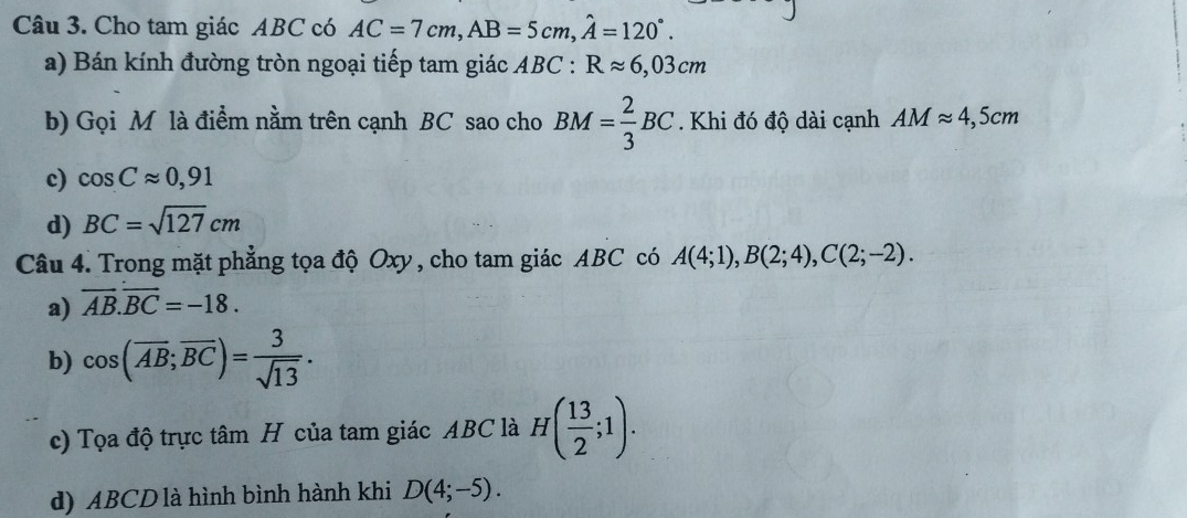 Cho tam giác ABC có AC=7cm, AB=5cm, hat A=120°. 
a) Bán kính đường tròn ngoại tiếp tam giác ABC : Rapprox 6,03cm
b) Gọi M là điểm nằm trên cạnh BC sao cho BM= 2/3 BC. Khi đó độ dài cạnh AMapprox 4,5cm
c) cos Capprox 0,91
d) BC=sqrt(127)cm
Câu 4. Trong mặt phẳng tọa độ Oxy , cho tam giác ABC có A(4;1), B(2;4), C(2;-2).
a) overline AB.overline BC=-18.
b) cos (overline AB;overline BC)= 3/sqrt(13) .
c) Tọa độ trực tâm H của tam giác ABC là H( 13/2 ;1).
d) ABCD là hình bình hành khi D(4;-5).