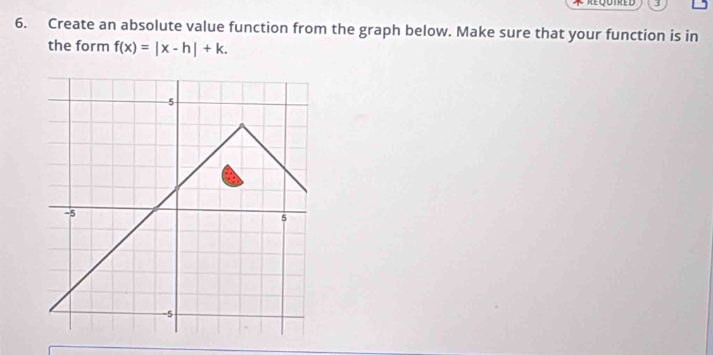 3 
6. Create an absolute value function from the graph below. Make sure that your function is in 
the form f(x)=|x-h|+k.