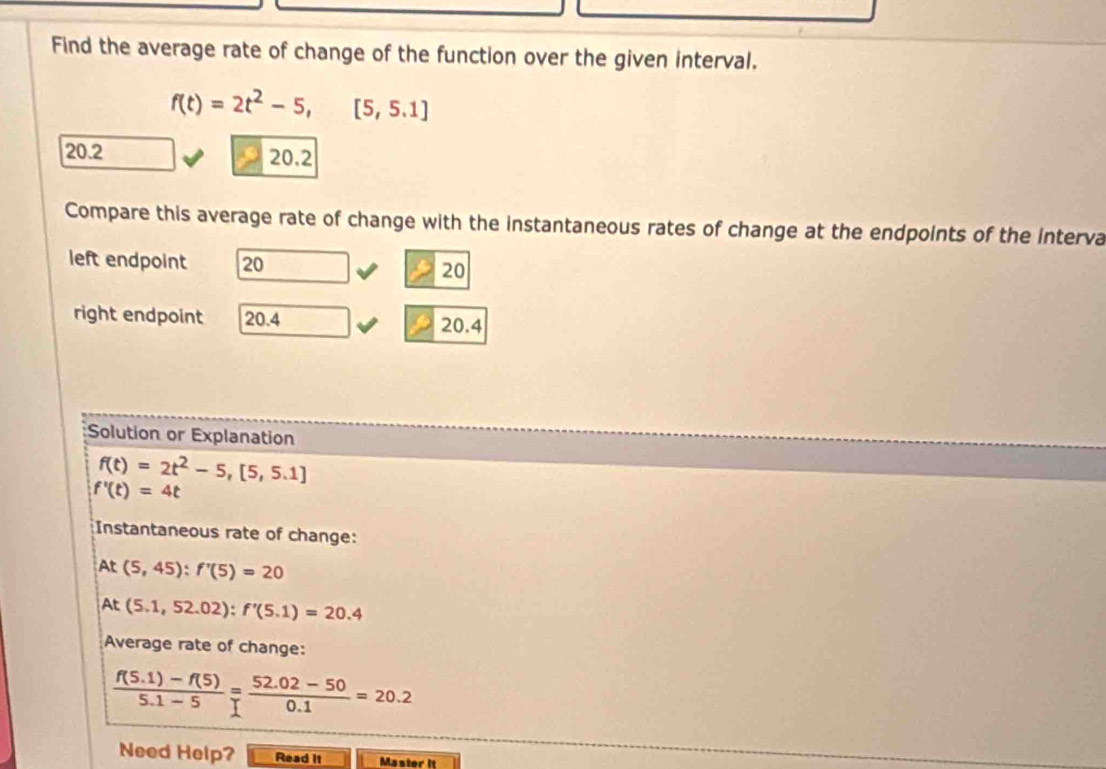 Find the average rate of change of the function over the given interval.
f(t)=2t^2-5,[5,5.1]
20.2 20.2
Compare this average rate of change with the instantaneous rates of change at the endpoints of the interva 
left endpoint 20 20
right endpoint 20.4 20.4
Solution or Explanation
f(t)=2t^2-5,[5,5.1]
f'(t)=4t
Instantaneous rate of change:
At(5,45) : f'(5)=20
At(5.1,52.02) : f'(5.1)=20.4
Average rate of change:
 (f(5.1)-f(5))/5.1-5 = (52.02-50)/0.1 =20.2
Need Help? Read it Master it