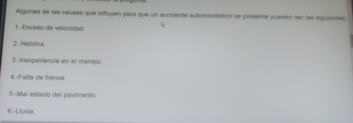 Algunas de las causas que influyen para que un accidente automovilístico se presente pueden ser las siguientes:
1.-Exceso de velocidad.
2.-Neblina.
3.-Inexperiencia en el manejo.
4.-Falta de frenos.
5.-Mal estado del pavimento.
6.-Lluvia.