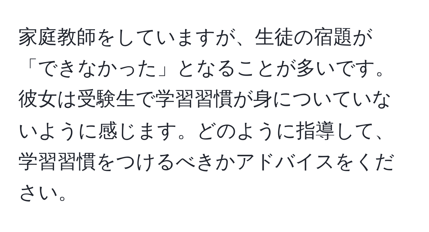 家庭教師をしていますが、生徒の宿題が「できなかった」となることが多いです。彼女は受験生で学習習慣が身についていないように感じます。どのように指導して、学習習慣をつけるべきかアドバイスをください。