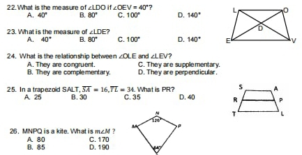 What is the measure of ∠ LDO if ∠ OEV=40° ?
A. 40° B. 80° C. 100° D. 140°
23. What is the measure of ∠ LDE
A. 40° B. 80° C. 100° D. 140°
24. What is the relationship between ∠ OLE and ∠ LEV 7
A. They are congruent. C. They are supplementary.
B. They are complementary. D. They are perpendicular.
25. In a trapezoid SALT,overline SA=16,overline TL=34 What is PR?
A. 25 B. 30 C. 35 D. 40 
 
26. MNPQ is a kite. What is m∠ M ?
A. 80 C. 170
B. 85 D. 190