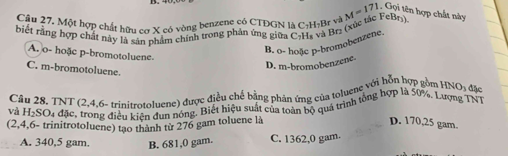 4
Câu 27. Một hợp chất hữu cơ X có vòng benzene có CTĐGN là C_7H_7H 3r và M=171. Gọi tên hợp chất này
biết rằng hợp chất này là sản phẩm chính trong phản ứng giữa C_7H_8
à Br2 (xúc tác FeBr3).
B. o- hoặc p-bromobenzene.
A. o- hoặc p-bromotoluene.
D. m-bromobenzene.
C. m-bromotoluene.
Câu 28. TNT (2,4,6-t (rinitrotoluene) được điều chế bằng phản ứng của toluene với hỗn hợp gồm HNO: đặc
và H_2SO_4 đặc, kiều kiện dun nóng. Biết hiệu suất của toàn bộ quá trình tổng hợp là 50%. Lượng TNT
(2,4,6 - trinitrotoluene) tạo thành từ 276 gam toluene là
D. 170,25 gam.
A. 340,5 gam. B. 681,0 gam. C. 1362,0 gam.