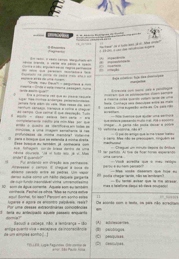 Afrânio Redrígues da Cunha
e m of atrenioro dríagesCuberlandia.mg  g o v br
Telefone: (34)3215-2213
TB_GG7696 10
O Encontro
Na frase" Já ví tudo isso, já vi...Mas onde?"
(fragmento)
(l. 23-24), o uso das reticências sugere
Em redor, o vasto campo. Mergulhado em
(A) impaciência.
névoa branda, o verde era pálido e opaco.
(B) impossibilidade.
Contra o céu, erguiam-se os negros penhascos
(C) incerteza
tão retos que pareciam recortados a faca.
(D) irritação
Espetado na ponta da pedra mais altaão sol
espiava atrás de uma nuvem.
Seja criativo: fuja das descuípas
"Onde, meu Deus?! - perguntava a mim
manjadas
mesma - Onde vi esta mesma paisagem, numa
tarde assim igual?"
Entrevista com feens, pais e psicólogos
Era a primeira vez que eu pisava naquele
mostram que os adolescentes dizem sempre
lugar. Nas minhas andanças pelasredondezas.
a mesma coísa quando voltam tarde de uma
jamais fora além do vale. Mas nesse dia, sem
festa. Conheça seis desculpas entre as mais
nenhum cansaço, transpus a colina e cheguei 5 usadas. Uma sugestão: evite-as. Os pais não
ao campo. Que calma! E que desolação. Tudo acreditam
5 aquilo - disso estava bem certa - era — Nós tivemos que ajudar uma senhora
completamente inédito pra mim.Mas por que que estava passando muito mal. Até o socorro
então o quadro se identificava,em todas as chegar... A gente não podia deixar a pobre
minúcias, a uma imagem semelhante lá nas 10 velhinha sozinha, não é?
profundezas da minha memória? Voltei-me — O pai do amigo que ia me trazer bateu
:0 para o bosque que se estendia à minha direita. o carro. Mas não se preocupem, ninguém se
Esse bosque eu também já conhecera com machucou!
sua folhagem cor de brasa dentro de uma — Cheguei um minuto depois do ônibus
névoa dourada. "Já vi tudo isto, já vi...Mas 15 ter partido. Aí tive de ficar horas esperando
onde? E quando?" uma carona ..
!5 Fui andando em direção aos penhascos. === Você acredita que o meu relógio
Atravessei o campo. E cheguei à boca do parou e eu nem percebi?
abismo cavado entre as pedras. Um vapor — Mas vocês disseram que hoje eu
denso subia como um hálito daquela garganta 20 podia chegar tarde, não se lembram?
de cujo fundo insondável vinha umremotíssimo — Eu tentei avisar que ia me atrasar,
30 som de água corrente. Aquele som eu também mas o telefone daqui só dava ocupado!
conhecia. Fechei os olhos."Mas se nunca estive
aqui! Sonhei, foi isso? Percorri em sonho estes 11 IT_028009
lugares e agora os encontro palpáveis, reais? De acordo com o texto, os pais não acreditam
Por uma dessas extraordinárias coincidências em
5 tería eu antecípado aquele passeio enquanto
dormia?"
Sacudi a cabeça, não, a lembrança - tão (A) adolescentes.
antiga quanto viva - escapava da inconsciência (B) psicólogos.
de um simples sonho.[...] (C) pesquisas.
TELLES, Lygia Fagundes. Olto contos de (D) desculpas.
amor. São Paulo: Ática.