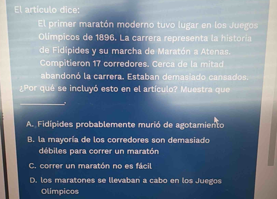 El artículo dice:
El primer maratón moderno tuvo lugar en los Juegos
Olímpicos de 1896. La carrera representa la historia
de Fidípides y su marcha de Maratón a Atenas.
Compitieron 17 corredores. Cerca de la mitad
abandonó la carrera. Estaban demasiado cansados.
¿Por qué se incluyó esto en el artículo? Muestra que
_.
A. Fidípides probablemente murió de agotamiento
B. la mayoría de los corredores son demasiado
débiles para correr un maratón
C. correr un maratón no es fácil
D. los maratones se llevaban a cabo en los Juegos
Olímpicos