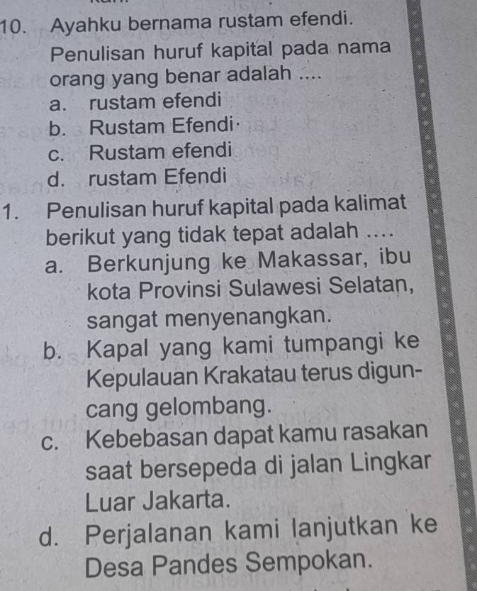 Ayahku bernama rustam efendi.
Penulisan huruf kapital pada nama
orang yang benar adalah ....
a. rustam efendi
b. Rustam Efendi
c. Rustam efendi
d. rustam Efendi
1. Penulisan huruf kapital pada kalimat
berikut yang tidak tepat adalah ....
a. Berkunjung ke Makassar, ibu
kota Provinsi Sulawesi Selatan,
sangat menyenangkan.
b. Kapal yang kami tumpangi ke
Kepulauan Krakatau terus digun-
cang gelombang.
c. Kebebasan dapat kamu rasakan
saat bersepeda di jalan Lingkar
Luar Jakarta.
d. Perjalanan kami lanjutkan ke
Desa Pandes Sempokan.