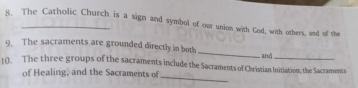 The Catholic Church is a sign and symbol of our union with God, with others, and of the 
_. 
_ 
9. The sacraments are grounded directly in both 
and 
_ 
10. The three groups of the sacraments include the Sacraments of Christian Initiation, the Sacraments 
of Healing, and the Sacraments of 
、