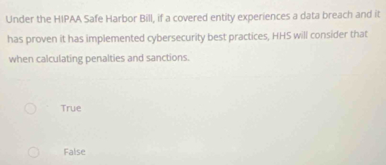 Under the HIPAA Safe Harbor Bill, if a covered entity experiences a data breach and it
has proven it has implemented cybersecurity best practices, HHS will consider that
when calculating penalties and sanctions.
True
False