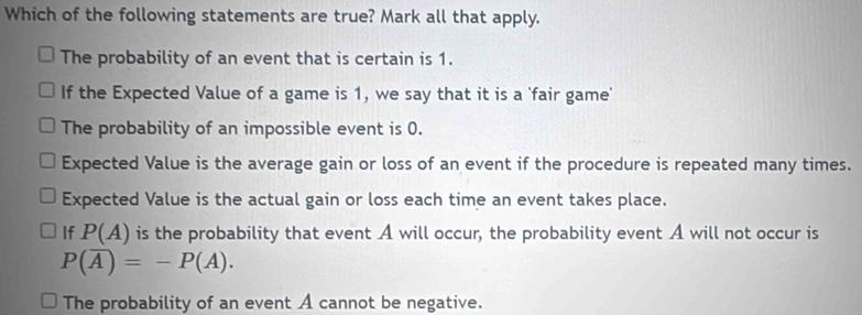 Which of the following statements are true? Mark all that apply.
The probability of an event that is certain is 1.
If the Expected Value of a game is 1, we say that it is a 'fair game'
The probability of an impossible event is 0.
Expected Value is the average gain or loss of an event if the procedure is repeated many times.
Expected Value is the actual gain or loss each time an event takes place.
If P(A) is the probability that event A will occur, the probability event A will not occur is
P(overline A)=-P(A).
The probability of an event A cannot be negative.