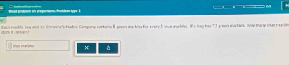 Word problem on proportions: Phobles typs 2 
does it cntant fach marble bag sold by Chrstine's Marble Company contains 8 green marbles for every 5 blue marbles. If a bag has 72 green marbiles, how many blue marble 
blue marbiles × 5