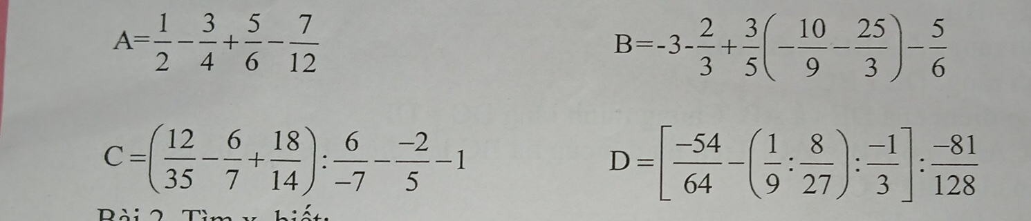 A= 1/2 - 3/4 + 5/6 - 7/12 
B=-3- 2/3 + 3/5 (- 10/9 - 25/3 )- 5/6 
C=( 12/35 - 6/7 + 18/14 ): 6/-7 - (-2)/5 -1
D=[ (-54)/64 -( 1/9 : 8/27 ): (-1)/3 ]: (-81)/128 
Bài 2 Tìm v hiết