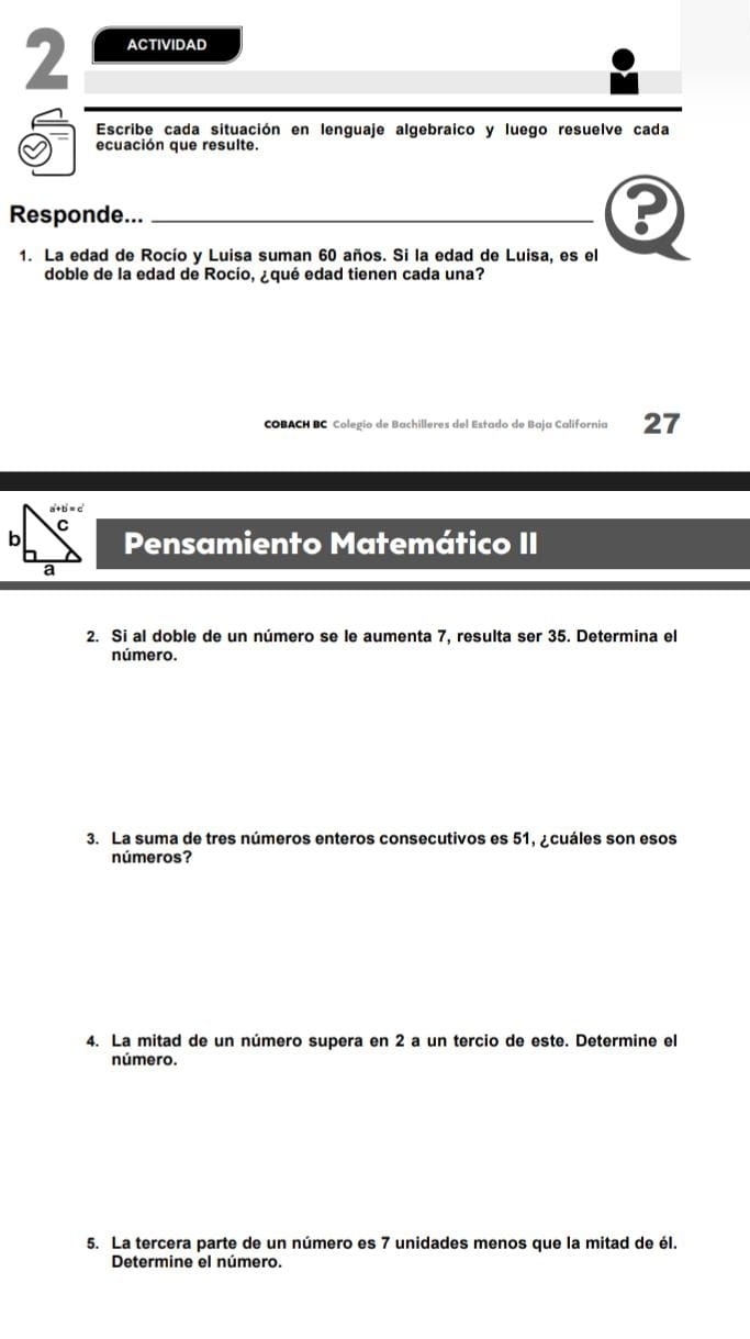 ACTIVIDAD
Escribe cada situación en lenguaje algebraico y luego resuelve cada
ecuación que resulte.
Responde..._
?
1. La edad de Rocío y Luisa suman 60 años. Si la edad de Luisa, es el
doble de la edad de Rocío, ¿qué edad tienen cada una?
COBACH BC Colegio de Bachilleres del Estado de Baja California 27
Pensamiento Matemático II
2. Si al doble de un número se le aumenta 7, resulta ser 35. Determina el
número.
3. La suma de tres números enteros consecutivos es 51, ¿cuáles son esos
números?
4. La mitad de un número supera en 2 a un tercio de este. Determine el
número.
5. La tercera parte de un número es 7 unidades menos que la mitad de él.
Determine el número.