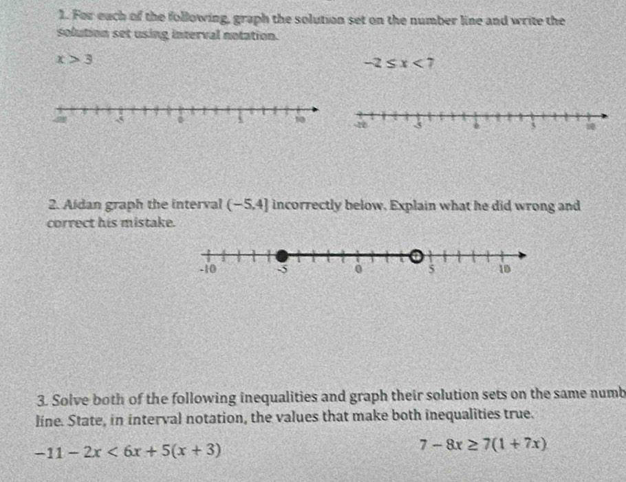 For each of the following, graph the solution set on the number line and write the 
solution set using interval notation.
x>3
-2≤ x<7</tex> 
2. Aidan graph the interval (-5,4] incorrectly below, Explain what he did wrong and 
correct his mistake. 
3. Solve both of the following inequalities and graph their solution sets on the same numb 
line. State, in interval notation, the values that make both inequalities true.
-11-2x<6x+5(x+3)
7-8x≥ 7(1+7x)