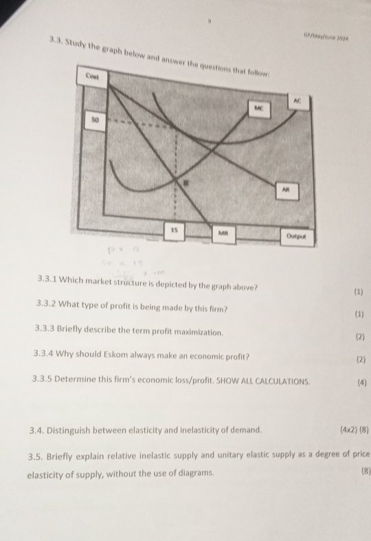 GP/May/tưom 2024 
3.3. Study the graph below 
3.3.1 Which market structure is depicted by the graph above? 
(1) 
3.3.2 What type of profit is being made by this firm? 
(1) 
3.3.3 Briefly describe the term profit maximization. 
2) 
3.3.4 Why should Eskom always make an economic profit? 
(2) 
3.3.5 Determine this firm’s economic loss/profit. SHOW ALL CALCULATIONS. (4) 
3.4. Distinguish between elasticity and inelasticity of demand. (4x2) (8) 
3.5. Briefly explain relative inelastic supply and unitary elastic supply as a degree of price 
elasticity of supply, without the use of diagrams. 
(8)