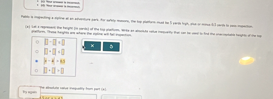 Your answer is Incorrect. 
(d): Your answer is incorrect. 
Pablo is inspecting a zipline at an adventure park. For safety reasons, the top platform must be 5 yards high, plus or minus 0.5 yards to pass inspection. 
(a) Let x represent the height (in yards) of the top platform. Write an absolute value inequality that can be used to find the unacceptable heights of the top 
platform. These heights are where the zipline will fail inspection.
|□ -□ |≤ □ × 5
|□ +□ |≤ □
|x-4|>0.5
|□ +□ |>□
he absolute value inequality from part (a). 
Try egain 
Sor