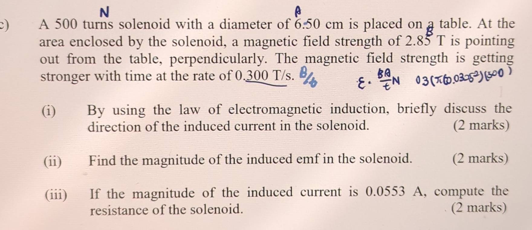 A 500 turns solenoid with a diameter of 6.50 cm is placed on a table. At the 
area enclosed by the solenoid, a magnetic field strength of 2.85 T is pointing 
out from the table, perpendicularly. The magnetic field strength is getting 
stronger with time at the rate of 0.300 T/s. 
(i) By using the law of electromagnetic induction, briefly discuss the 
direction of the induced current in the solenoid. (2 marks) 
(ii) Find the magnitude of the induced emf in the solenoid. (2 marks) 
(iii) If the magnitude of the induced current is 0.0553 A, compute the 
resistance of the solenoid. (2 marks)