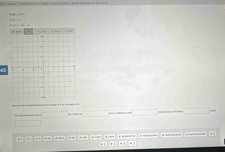 2015 > Chapter 3: Transformations of Graphs of Linear Functions > Section Exercises 3.6 > Exercise 43 
Graph fand h
f(x)=x
h(x)=-3x-4
Move Line * Unto Redo × Reset 
43 
Describe the transformations from the graph of f to the graph of h
The transformations are a ; by a factor of then a reflection in the followed by a translation , unit(s) 
# 2 : 3 :: 4 = up # down :: left 1 right H . x-ax| s :: y-axis # vertical shrink = vertical stretch # horizontal shrink # horizontal stretch = 1/3 
1  1/3  = 1/4   3/4  =  4/3 