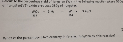 Calculate the percentage yield of tungsten (W) in the following reaction where 565g
of tungsten(VI) oxide produces 385g of tungsten.
WO_3+3H_2to W+3H_2O
232 □  184
(2 
What is the percentage atom economy in forming tungsten by this reaction?