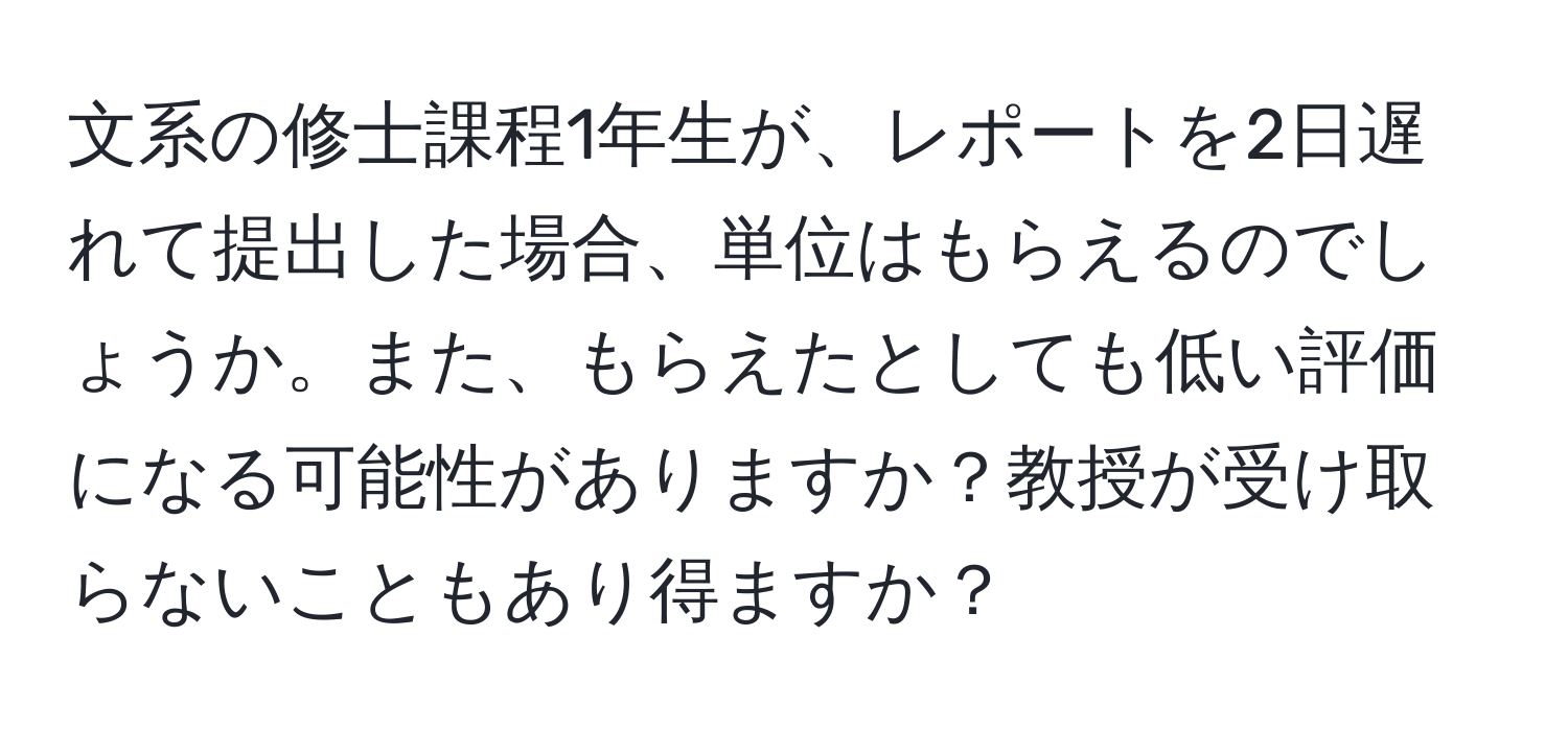 文系の修士課程1年生が、レポートを2日遅れて提出した場合、単位はもらえるのでしょうか。また、もらえたとしても低い評価になる可能性がありますか？教授が受け取らないこともあり得ますか？