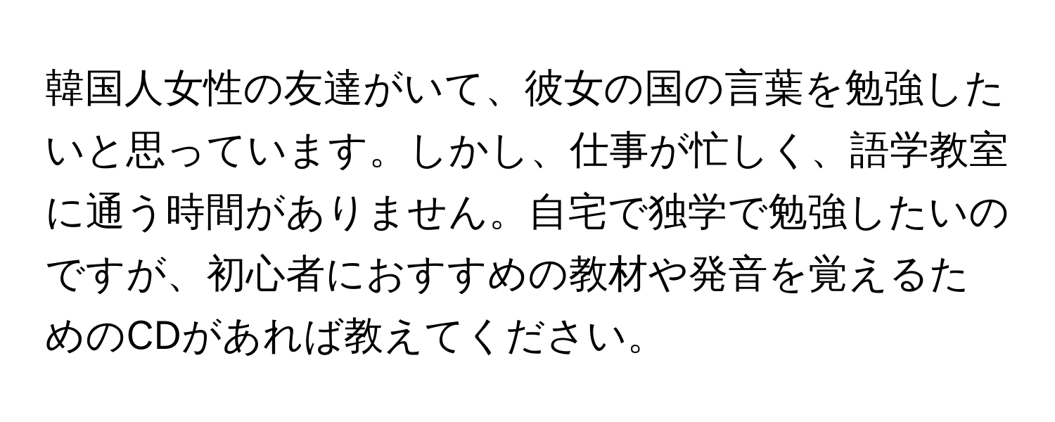 韓国人女性の友達がいて、彼女の国の言葉を勉強したいと思っています。しかし、仕事が忙しく、語学教室に通う時間がありません。自宅で独学で勉強したいのですが、初心者におすすめの教材や発音を覚えるためのCDがあれば教えてください。