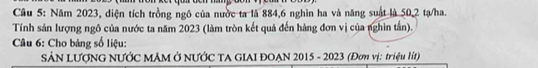 Năm 2023, diện tích trồng ngô của nước ta là 884, 6 nghìn ha và năng suật là 50, 2 tạ/ha. 
Tính sản lượng ngô của nước ta năm 2023 (làm tròn kết quả đến hàng đơn vị của nghin tấn). 
Câu 6: Cho bảng số liệu: 
SẢN LƯợNG NƯỚC MÂM Ở NƯỚC TA GIAI ĐOẠN 2015 - 2023 (Đơn vị: triệu lít)