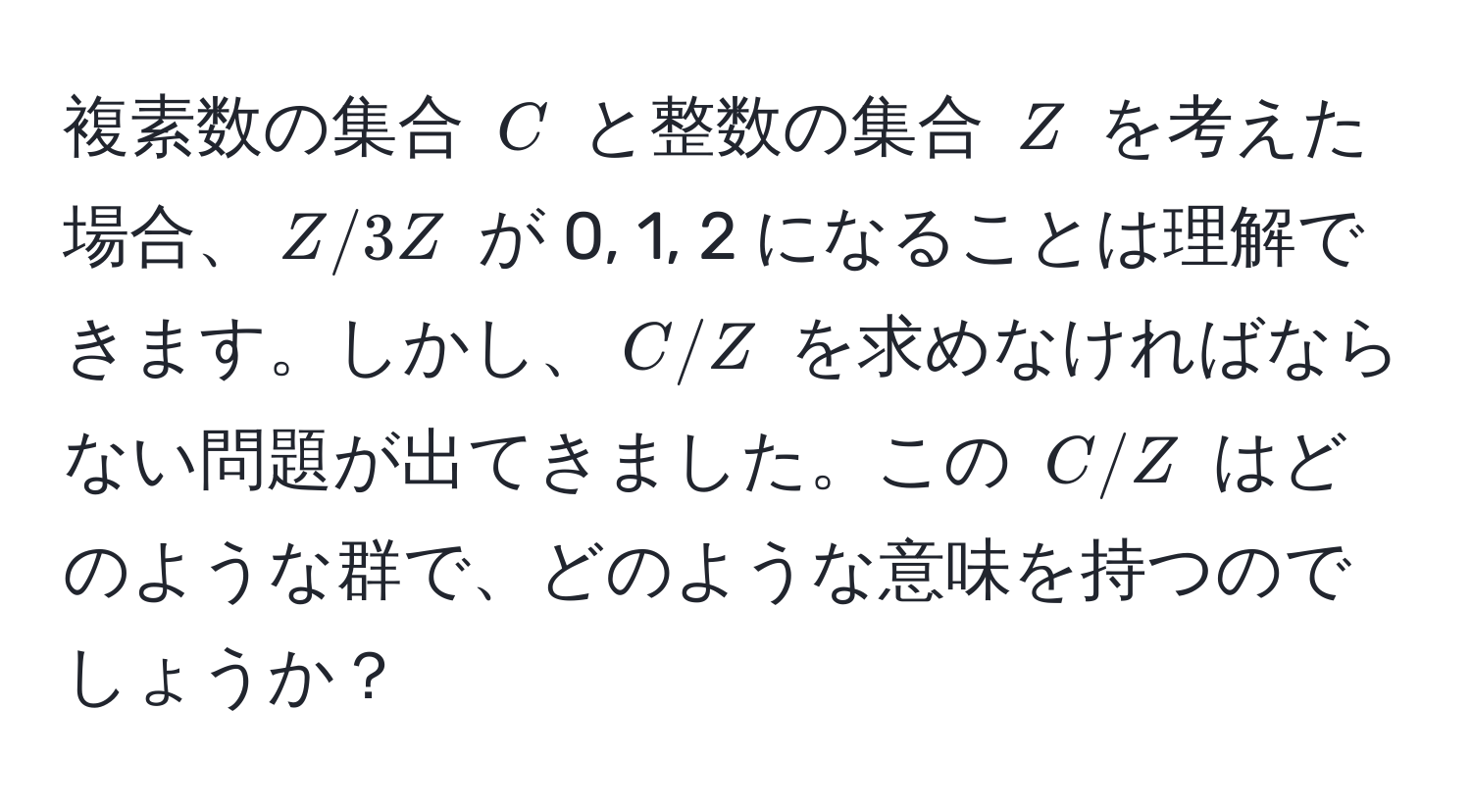 複素数の集合 (C) と整数の集合 (Z) を考えた場合、(Z/3Z) が 0, 1, 2 になることは理解できます。しかし、(C/Z) を求めなければならない問題が出てきました。この (C/Z) はどのような群で、どのような意味を持つのでしょうか？