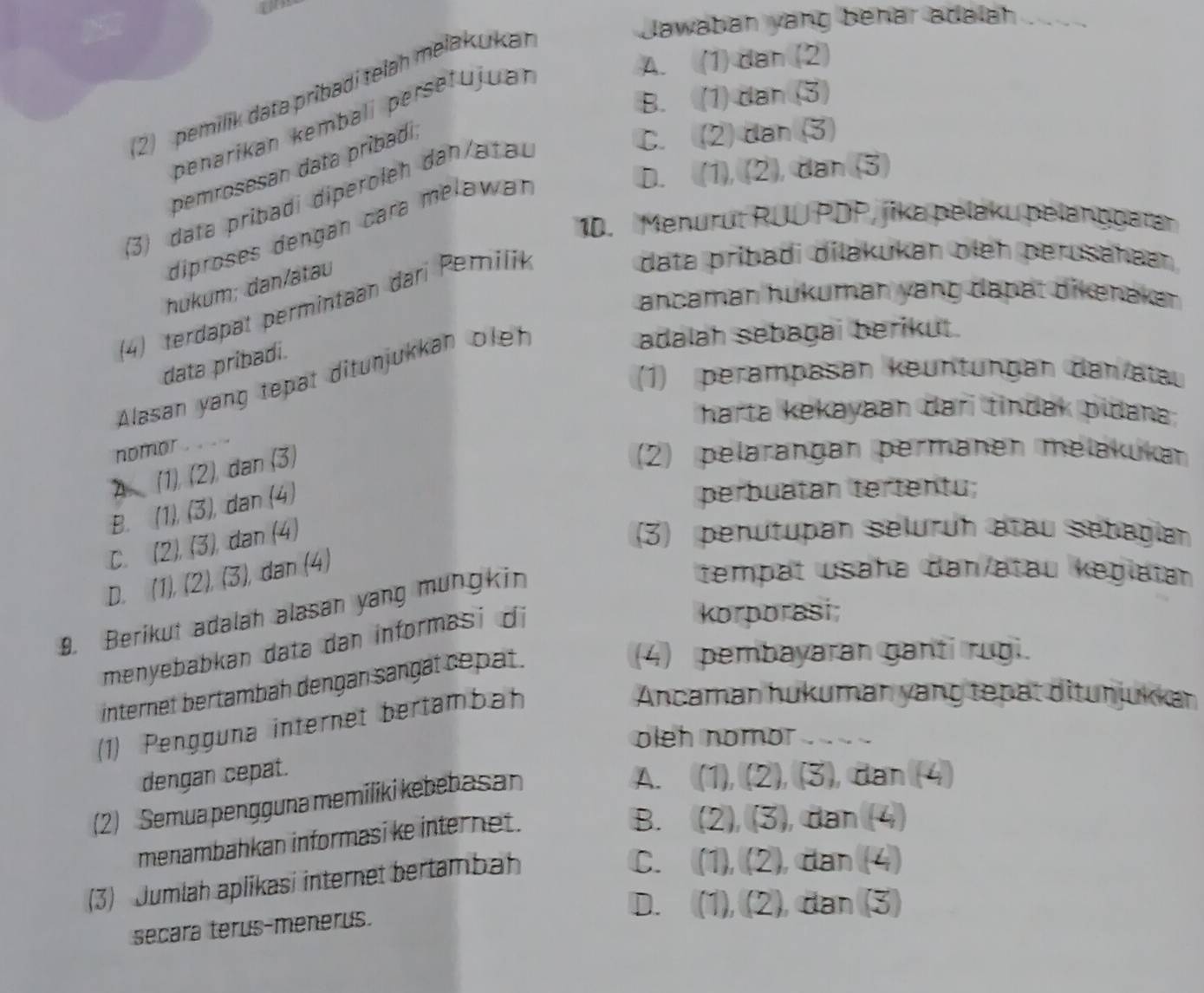 Jawaban yang behar adalah ...
A. (1) dan (2)
2  pemilik data prìbadi telah melakuka
B. (1)dan (3)
penarikan kembalí persetujuan
pemrosesan data pribadi
C. (2) dan (3)
D. (1), (2), dan (3)
3) data pribadi diperoleh dan/atau
10. Menurut RUU PDP, jika pelaku pelanggatar
diproses dengán cara meławan
data pribadi dilakukan oleh perusahaan
hukum; dan/atau
ancaman hukuman yang dapat dikenakan
(4) terdapat permintaan dari Pemilik
data pribadi.
(1) perampäsan keuntüngan dan atau
Alasan yang tepat ditunjukkan olef
adalah sebagai berikut.
harta kekayaan dari tindak pidana;
nomor .
2 (1)(2 ) dan (3)
(2) pelärangan permänen melakukar
B. (1), (3), dan (4)
perbuatan tertentu;
C. (2), (3), dan (4)
(3) penutupan selurüh atau sebagian
D. (1), (2), (3), dan (4)
9. Berikut adalah alasan yang mungkin
tempät usaha dan/atau kegiatan
menyebabkan data dan informasi di
korporasi;
internet bertambah dengan sängät cepat .
(4) pembayaran ganti rugi.
(1) Pengguna internet bertambah
Ancamar hukuman yang tepat ditunjukkar
oleh nomor .  
dengan cepat.
(2) Semua pengguna memiliki kebebasan
A. (1), (2), (3), dan (4)
menambahkan informasi ke internet .
B. (2), (3), dan (4)
(3) Jumlah aplikasi internet bertambah
C. (1), (2), dan (4)
D. (1), (2), đan (3)
secara terus-menerus.