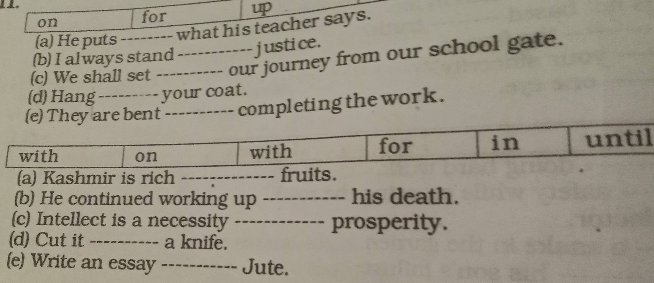 on 
for 

(a) He puts_ 
-- what his teacher says. 
(b) I always stand 
justice. 
(c) We shall set 
_our journey from our school gate. 
(d) Hang_ 
your coat. 
_ 
completing the work. 
(a) Kashmir is rich _ 
(b) He continued working up _his death. 
. 
(c) Intellect is a necessity_ 
prosperity. 
(d) Cut it _a knife. 
(e) Write an essay _Jute.