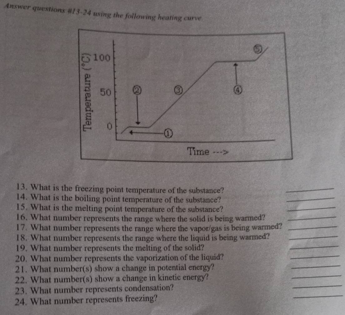 Answer questions #13-24 using the following heating curve 
⑤
100
50 a ④ 
0 
① 
Time 
13. What is the freezing point temperature of the substance? 
_ 
14. What is the boiling point temperature of the substance? 
_ 
15. What is the melting point temperature of the substance? 
_ 
16. What number represents the range where the solid is being warmed?_ 
17. What number represents the range where the vapor/gas is being warmed?_ 
18. What number represents the range where the liquid is being warmed?_ 
_ 
19. What number represents the melting of the solid? 
_ 
_ 
20. What number represents the vaporization of the liquid? 
21. What number(s) show a change in potential energy? 
22. What number(s) show a change in kinetic energy? 
_ 
_ 
23. What number represents condensation? 
_ 
24. What number represents freezing?