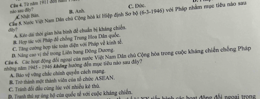 Câu 4, Từ năm 1911 đến nam 1
D. 
nào sau đây? C. Đức.
Cầu 5. Nước Việt Nam Dân chủ Cộng hòà kí Hiệp định Sơ bộ (6-3-1946) với Pháp nhằm mục tiêu nào sau
A. Nhật Bản. B. Anh.
đây?
A. Kéo dài thời gian hòa bình đề chuẩn bị kháng chiến.
B. Hợp tác với Pháp để chống Trung Hoa Dân quốc.
C. Tăng cường hợp tác toàn diện với Pháp về kinh tế.
D. Nâng cao vị thế trong Liên bang Đông Dương.
Câu 6. Các hoạt động đối ngoại của nước Việt Nam Dân chủ Cộng hòa trong cuộc kháng chiến chống Pháp
những năm 1945 - 1946 không hướng đến mục tiêu nào sau đây?
A. Bảo vệ vững chắc chính quyền cách mạng.
B. Trở thành một thành viên của tổ chức ASEAN.
C. Tránh đối đầu cùng lúc với nhiều kẻ thù.
D. Tranh thủ sự ủng hộ của quốc tế với cuộc kháng chiến.
anh c c hoạt động đối ngoai trong