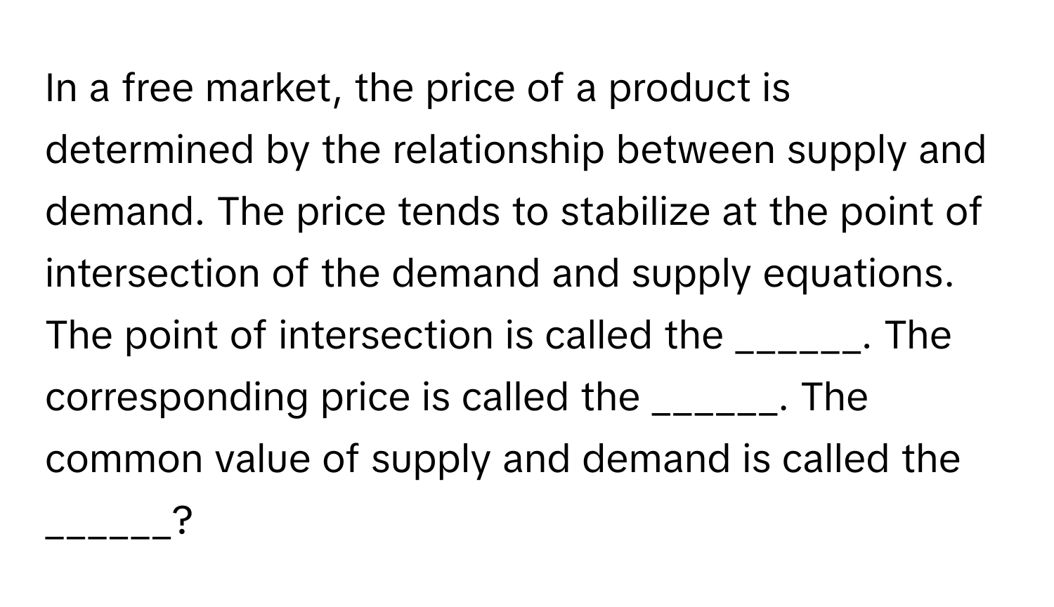 In a free market, the price of a product is determined by the relationship between supply and demand. The price tends to stabilize at the point of intersection of the demand and supply equations. The point of intersection is called the ______. The corresponding price is called the ______. The common value of supply and demand is called the ______?