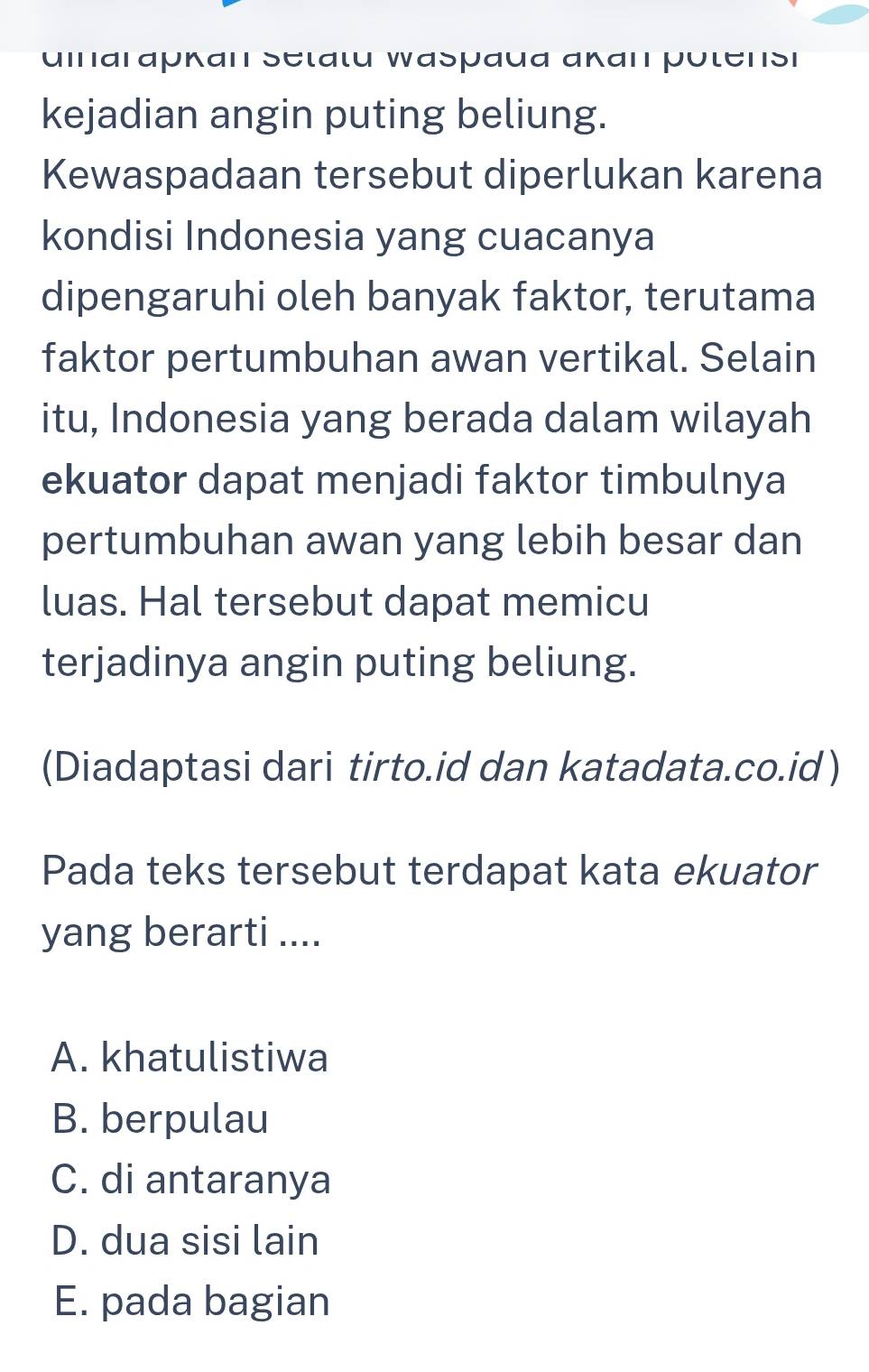 umarapkan Setatu Waspaua akan potensi
kejadian angin puting beliung.
Kewaspadaan tersebut diperlukan karena
kondisi Indonesia yang cuacanya
dipengaruhi oleh banyak faktor, terutama
faktor pertumbuhan awan vertikal. Selain
itu, Indonesia yang berada dalam wilayah
ekuator dapat menjadi faktor timbulnya
pertumbuhan awan yang lebih besar dan
luas. Hal tersebut dapat memicu
terjadinya angin puting beliung.
(Diadaptasi dari tirto.id dan katadata.co.id)
Pada teks tersebut terdapat kata ekuator
yang berarti ....
A. khatulistiwa
B. berpulau
C. di antaranya
D. dua sisi lain
E. pada bagian