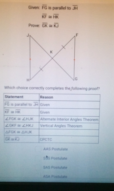 Given: overline FG is parallel to overline JH
overline KF≌ overline HK
Prove: overline GK≌ overline KJ
Which choice correctly completes the following proof?
AAS Postulate
SSS Postulate
SAS Postulate
ASA Postulate