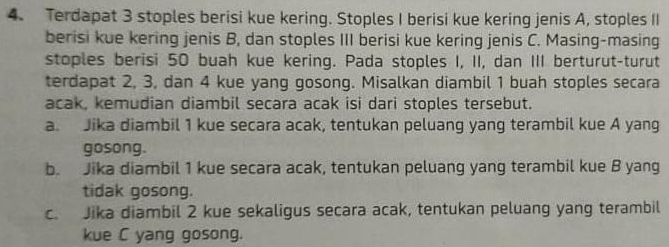 Terdapat 3 stoples berisi kue kering. Stoples I berisi kue kering jenis A, stoples II 
berisi kue kering jenis B, dan stoples III berisi kue kering jenis C. Masing-masing 
stoples berisi 50 buah kue kering. Pada stoples I, II, dan III berturut-turut 
terdapat 2, 3, dan 4 kue yang gosong. Misalkan diambil 1 buah stoples secara 
acak, kemudian diambil secara acak isi dari stoples tersebut. 
a. Jika diambil 1 kue secara acak, tentukan peluang yang terambil kue A yang 
gosong. 
b. Jika diambil 1 kue secara acak, tentukan peluang yang terambil kue B yang 
tidak gosong. 
c. Jika diambil 2 kue sekaligus secara acak, tentukan peluang yang terambil 
kue C yang gosong.