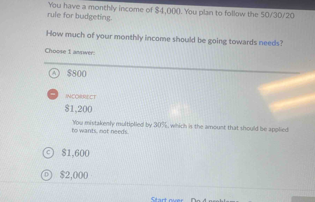 You have a monthly income of $4,000. You plan to follow the 50/30/20
rule for budgeting.
How much of your monthly income should be going towards needs?
Choose 1 answer:
④ $800
INCORRECT
$1,200
You mistakenly multiplied by 30%, which is the amount that should be applied
to wants, not needs.
$1,600
$2,000